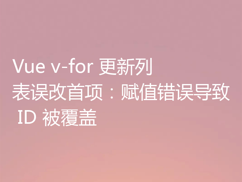Vue v-for 更新列表误改首项：赋值错误导致 ID 被覆盖