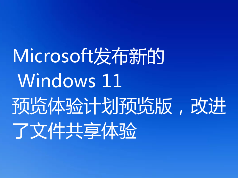 Microsoft发布新的 Windows 11 预览体验计划预览版,改进了文件共享体验