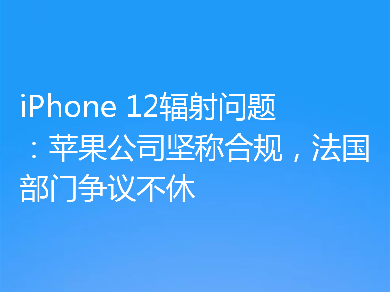 iPhone 12辐射问题:苹果公司坚称合规,法国部门争议不休