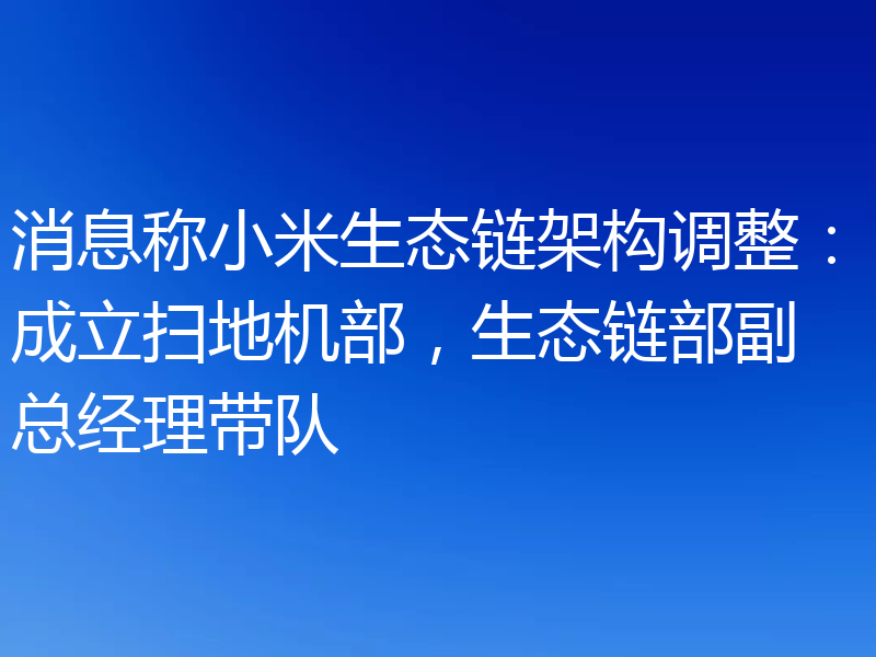 消息称小米生态链架构调整:成立扫地机部,生态链部副总经理带队