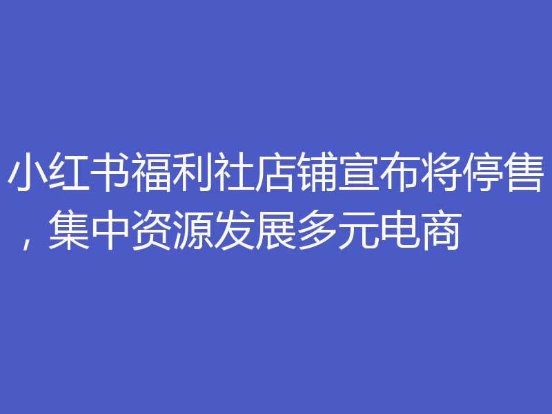 小红书福利社店铺宣布将停售,集中资源发展多元电商