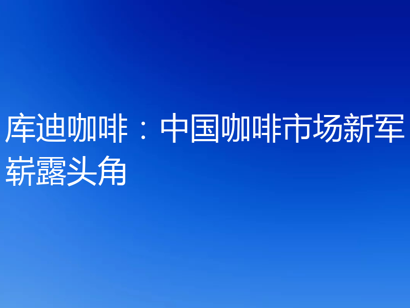 库迪咖啡:中国咖啡市场新军崭露头角