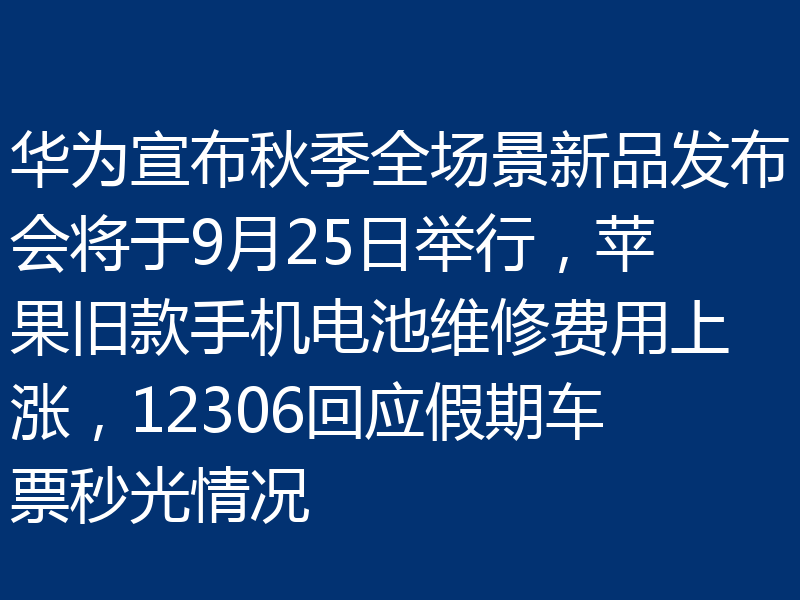 华为宣布秋季全场景新品发布会将于9月25日举行,苹果旧款手机电池维修费用上涨,12306回应假期车票秒光情况