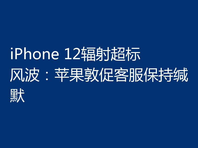 iPhone 12辐射超标风波:苹果敦促客服保持缄默