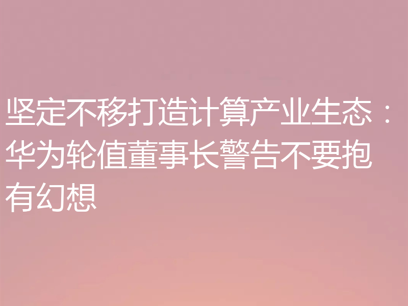 坚定不移打造计算产业生态:华为轮值董事长警告不要抱有幻想