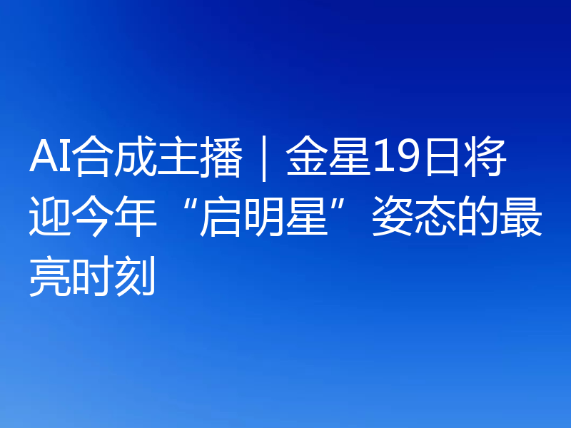 AI合成主播|金星19日将迎今年“启明星”姿态的最亮时刻