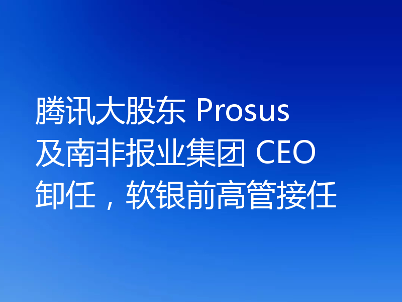 腾讯大股东 Prosus 及南非报业集团 CEO 卸任,软银前高管接任