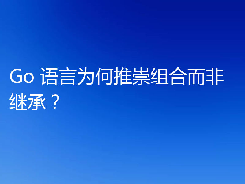 Go 语言为何推崇组合而非继承？