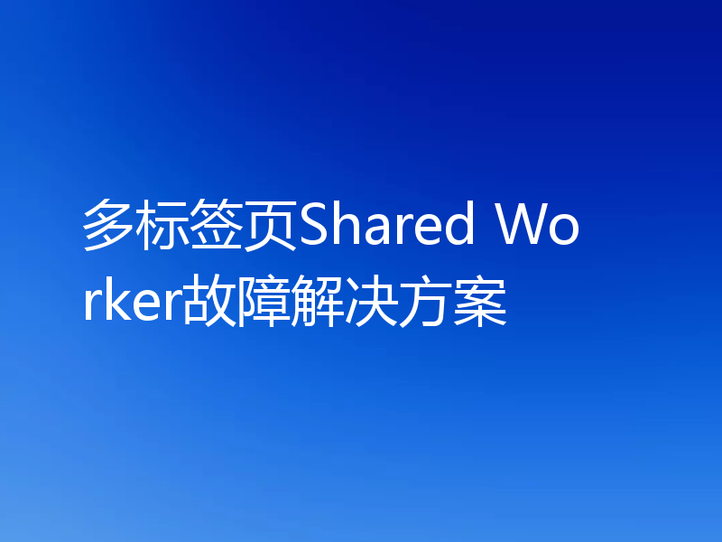 多标签页Shared Worker故障解决方案