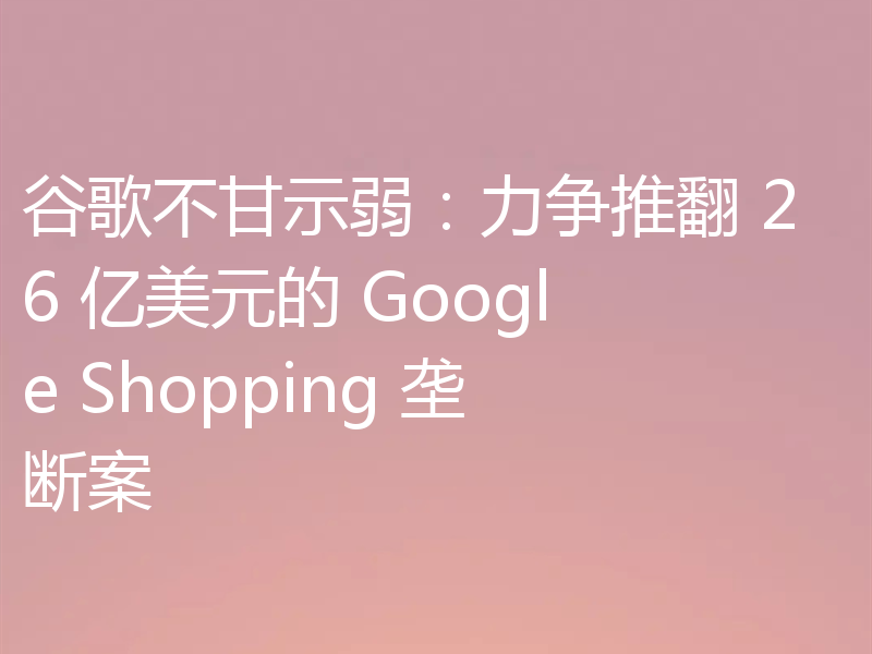 谷歌不甘示弱:力争推翻 26 亿美元的 Google Shopping 垄断案