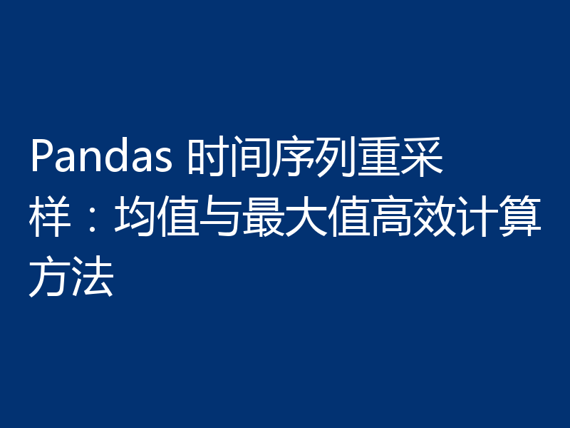 Pandas 时间序列重采样：均值与最大值高效计算方法