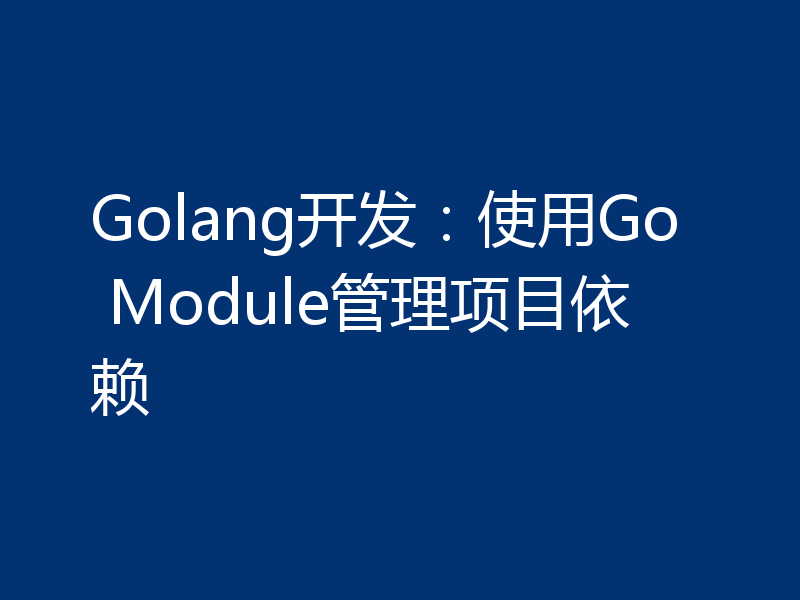 Golang开发:使用Go Module管理项目依赖