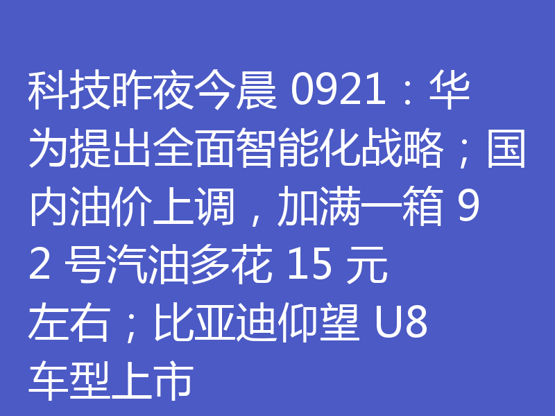 科技昨夜今晨 0921:华为提出全面智能化战略;国内油价上调,加满一箱 92 号汽油多花 15 元左右;比亚迪仰望 U8 车型上市