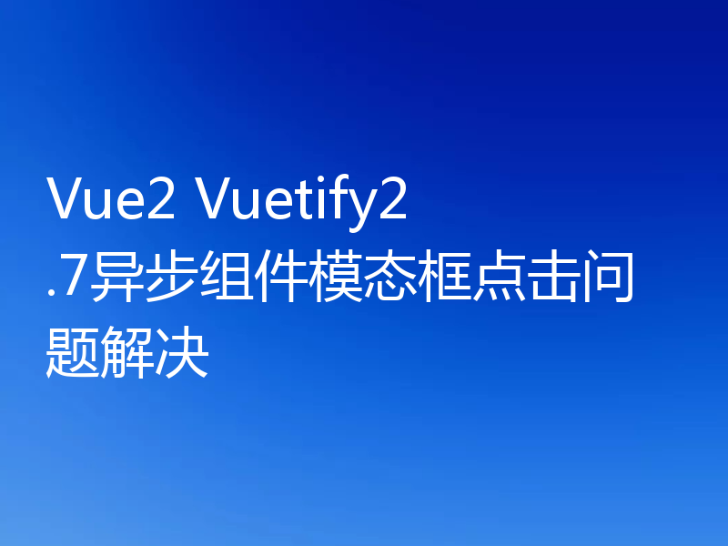 Vue2 Vuetify2.7异步组件模态框点击问题解决