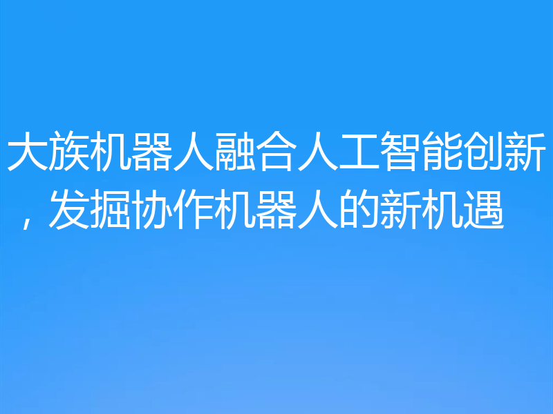 大族机器人融合人工智能创新,发掘协作机器人的新机遇