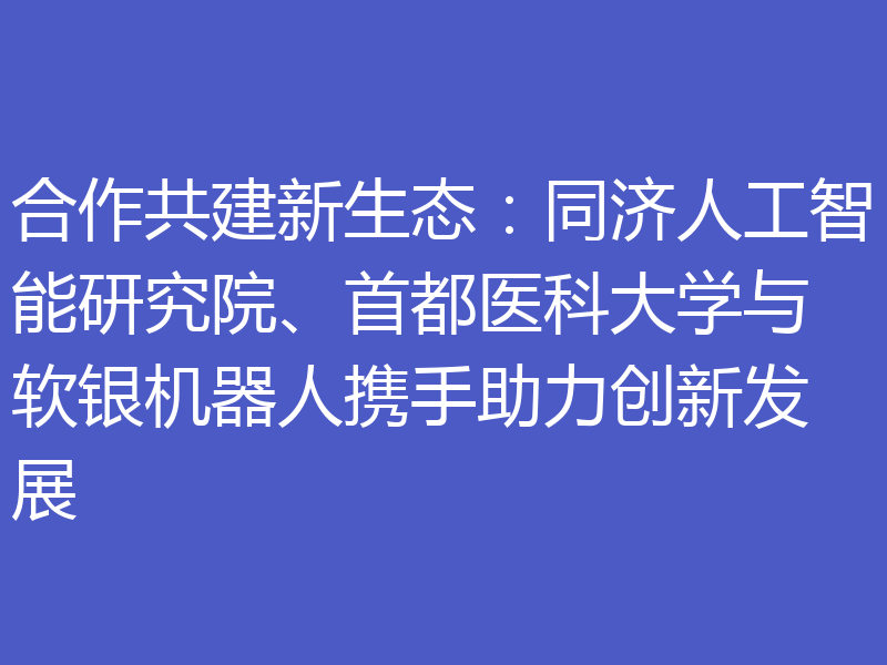 合作共建新生态:同济人工智能研究院、首都医科大学与软银机器人携手助力创新发展
