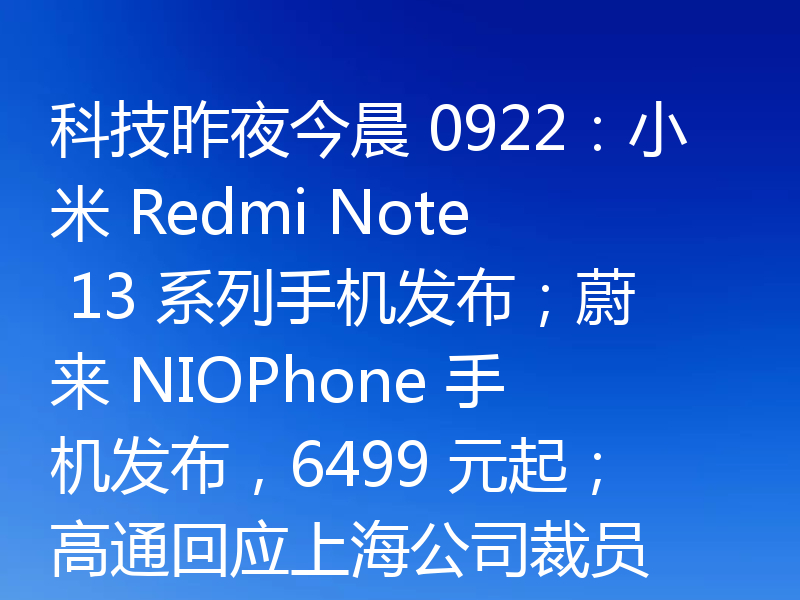 科技昨夜今晨 0922:小米 Redmi Note 13 系列手机发布;蔚来 NIOPhone 手机发布,6499 元起;高通回应上海公司裁员