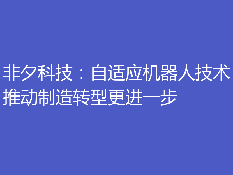 非夕科技:自适应机器人技术推动制造转型更进一步