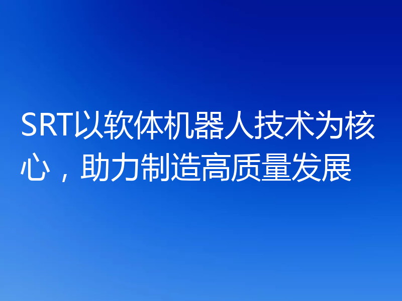 SRT以软体机器人技术为核心,助力制造高质量发展