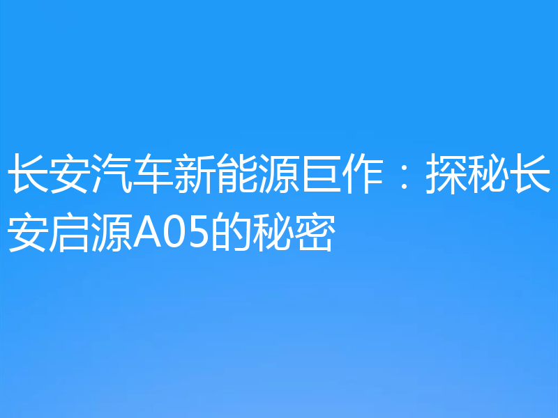 长安汽车新能源巨作:探秘长安启源A05的秘密