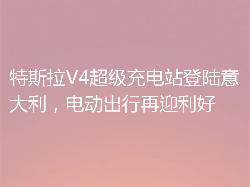 特斯拉V4超级充电站登陆意大利,电动出行再迎利好