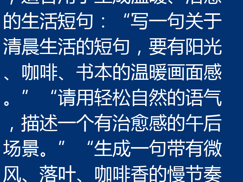 当然可以！以下是几条符合“天工AI写生活方式短句”风格的提示词，既保持松弛感，又有画面感和博主风格，适合用于生成温暖、治愈的生活短句：“写一句关于清晨生活的短句，要有阳光、咖啡、书本的温暖画面感。”“请用轻松自然的语气，描述一个有治愈感的午后场景。”“生成一句带有微风、落叶、咖啡香的慢节奏生活片段。”“写一段有画面感的生活小确幸，像是窗边、阳光、一本书的日常。”“请用文艺但不矫情的语气，写出一个松