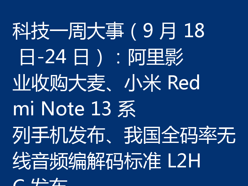 科技一周大事(9 月 18 日-24 日):阿里影业收购大麦、小米 Redmi Note 13 系列手机发布、我国全码率无线音频编解码标准 L2HC 发布