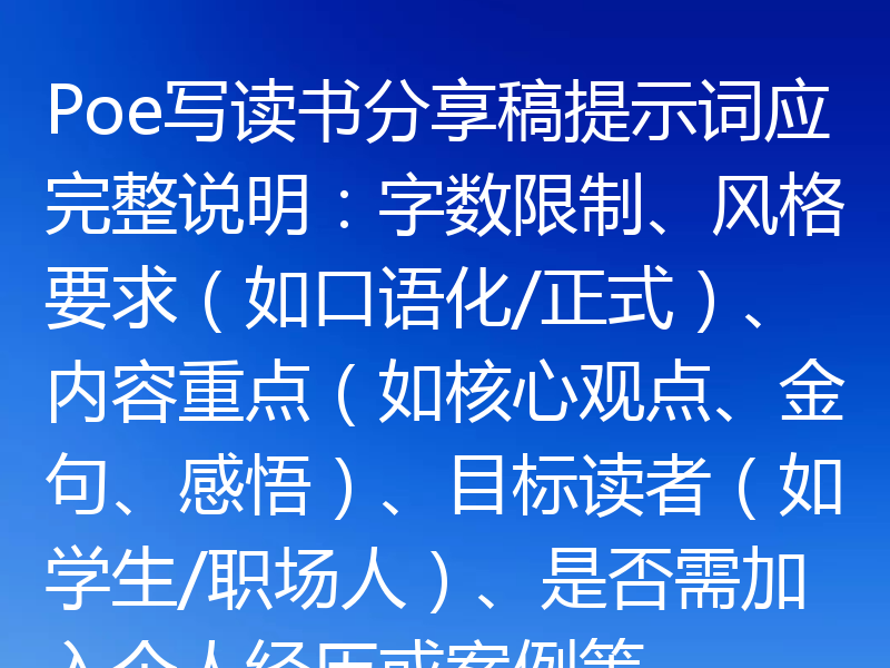 Poe写读书分享稿提示词应完整说明：字数限制、风格要求（如口语化/正式）、内容重点（如核心观点、金句、感悟）、目标读者（如学生/职场人）、是否需加入个人经历或案例等。