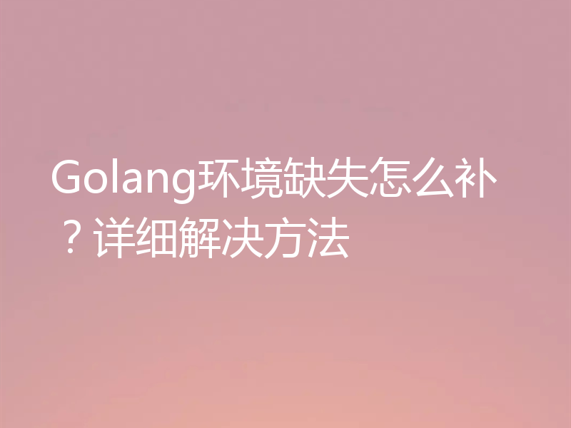 Golang环境缺失怎么补？详细解决方法