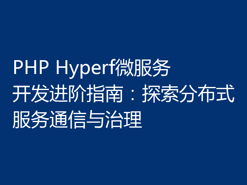 PHP Hyperf微服务开发进阶指南:探索分布式服务通信与治理