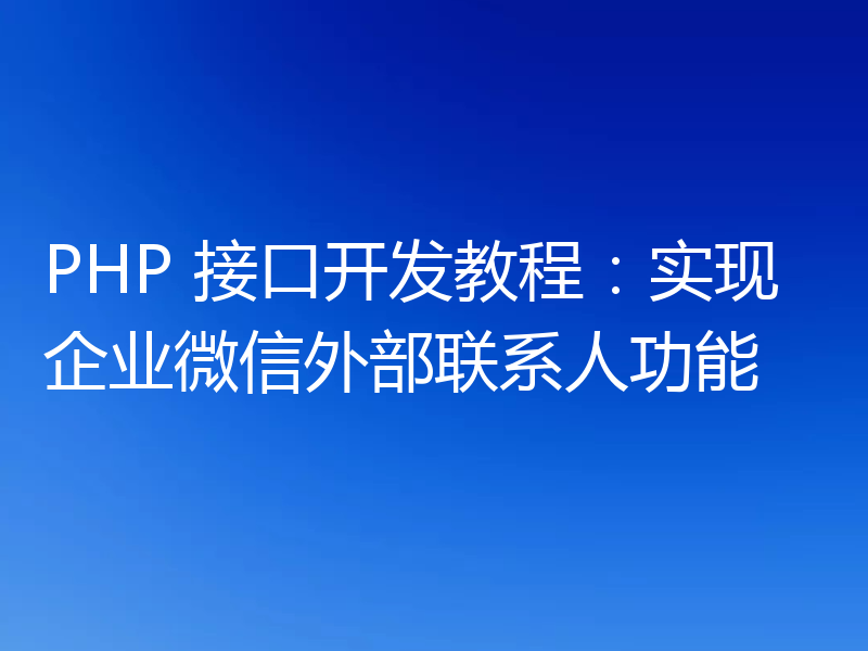 PHP 接口开发教程:实现企业微信外部联系人功能