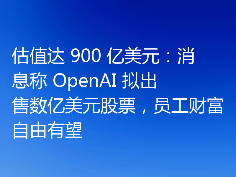 估值达 900 亿美元:消息称 OpenAI 拟出售数亿美元股票,员工财富自由有望