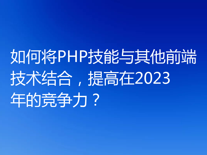 如何将PHP技能与其他前端技术结合,提高在2023年的竞争力?