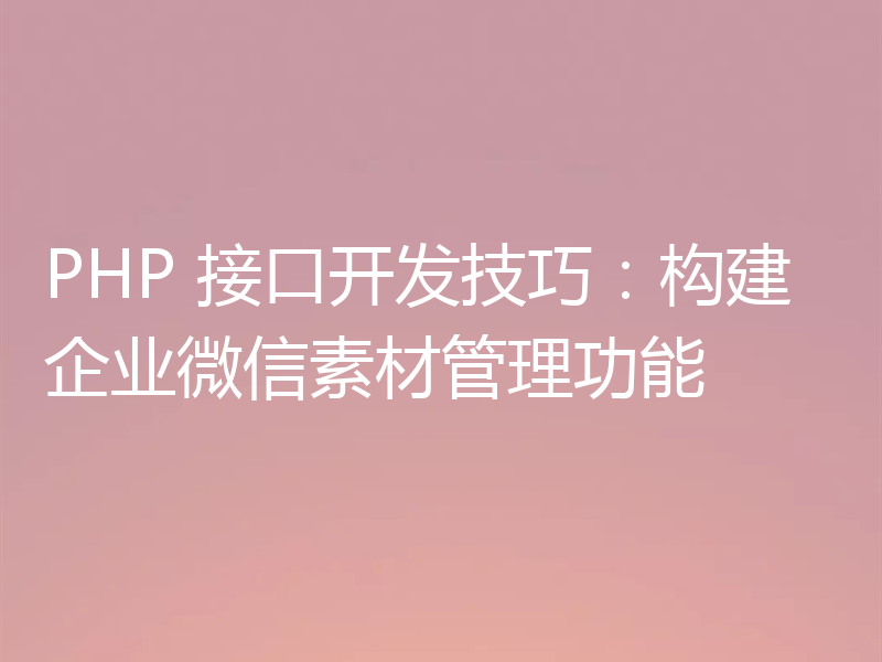 PHP 接口开发技巧:构建企业微信素材管理功能