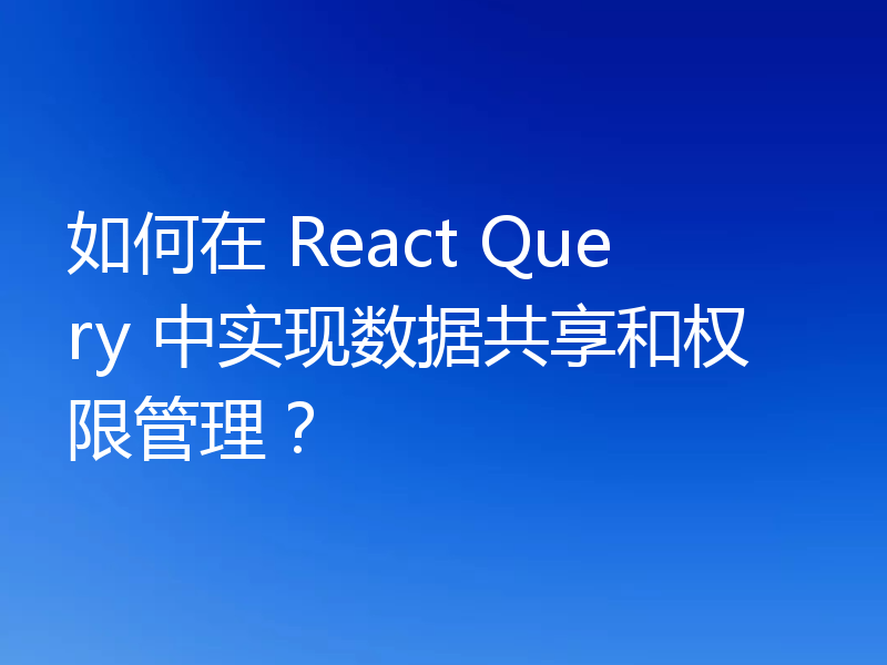 如何在 React Query 中实现数据共享和权限管理?