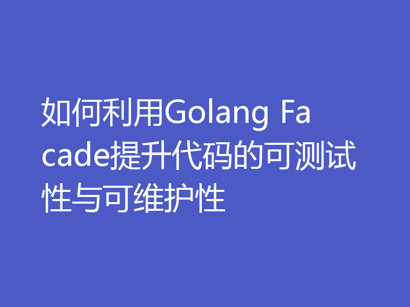 如何利用Golang Facade提升代码的可测试性与可维护性