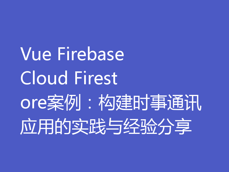 Vue Firebase Cloud Firestore案例:构建时事通讯应用的实践与经验分享