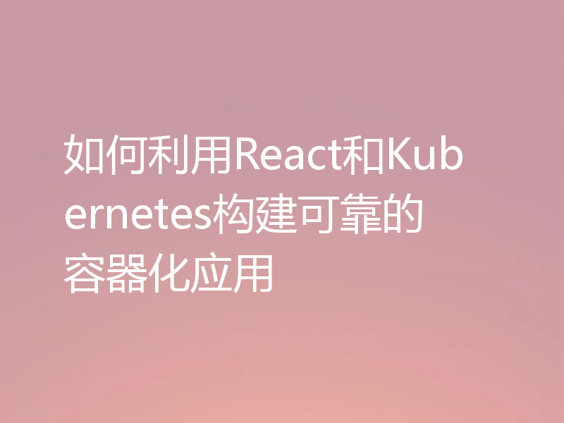 如何利用React和Kubernetes构建可靠的容器化应用