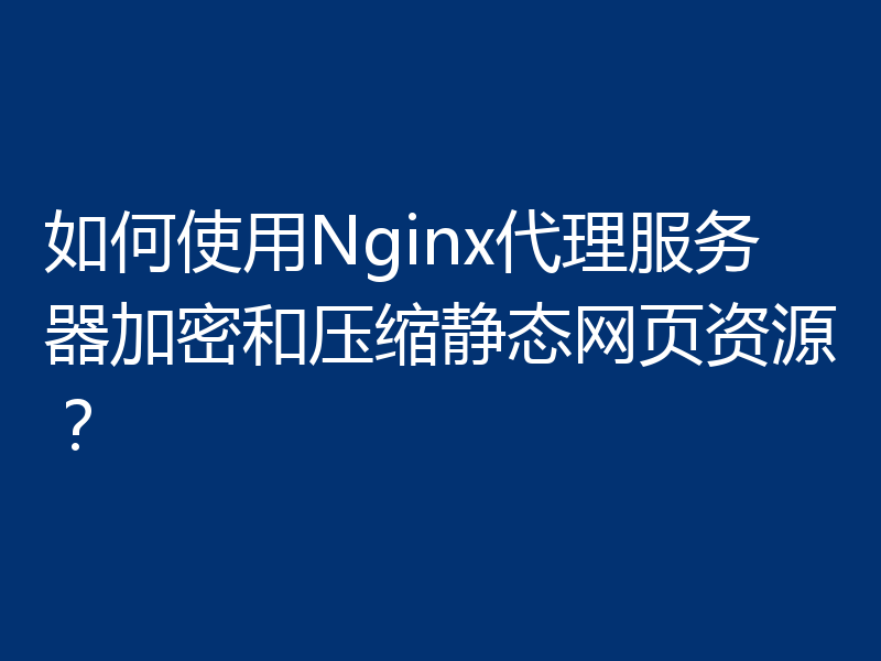如何使用Nginx代理服务器加密和压缩静态网页资源?