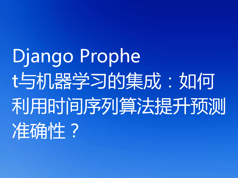 Django Prophet与机器学习的集成:如何利用时间序列算法提升预测准确性?