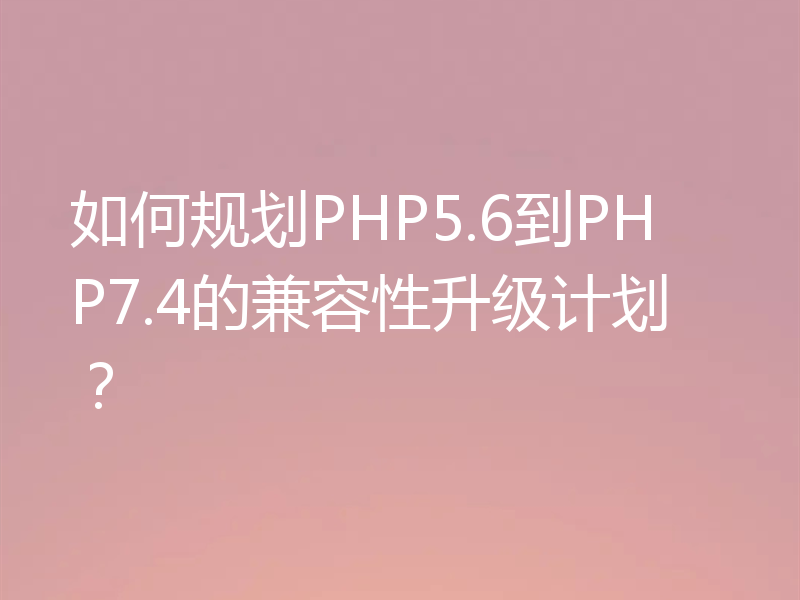 如何规划PHP5.6到PHP7.4的兼容性升级计划?