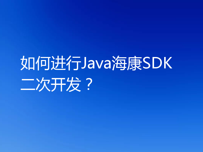 如何进行Java海康SDK二次开发?