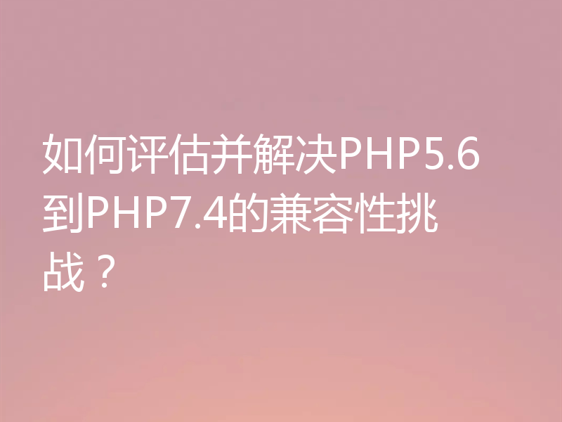 如何评估并解决PHP5.6到PHP7.4的兼容性挑战?
