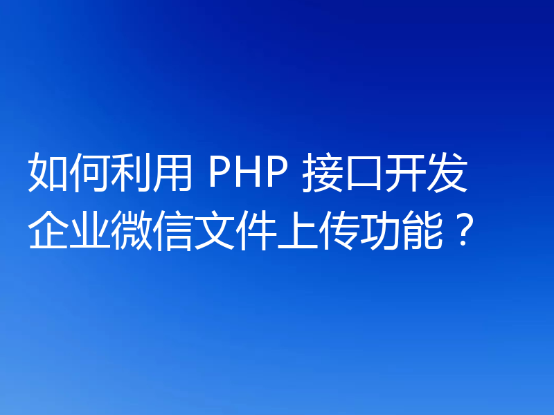如何利用 PHP 接口开发企业微信文件上传功能?