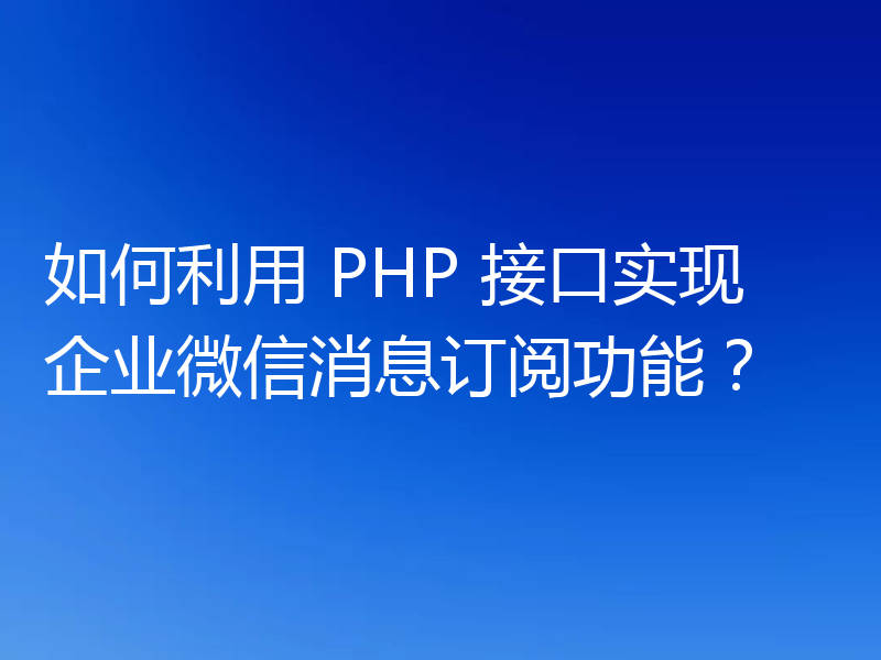 如何利用 PHP 接口实现企业微信消息订阅功能?