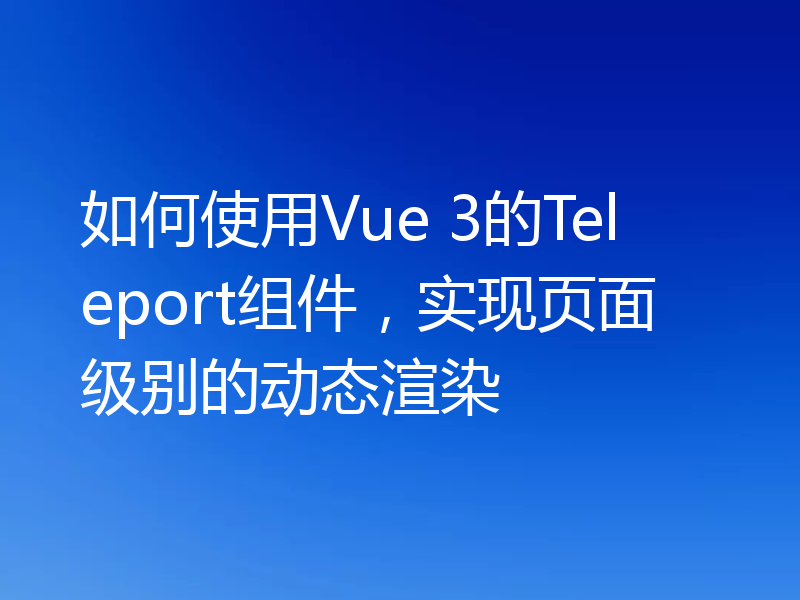 如何使用Vue 3的Teleport组件,实现页面级别的动态渲染