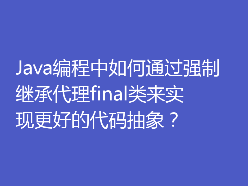 Java编程中如何通过强制继承代理final类来实现更好的代码抽象?