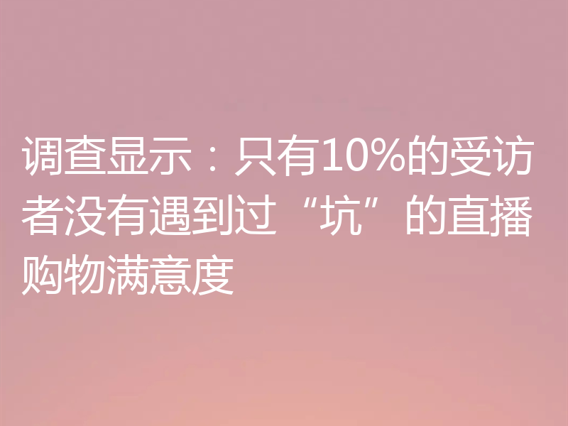 调查显示:只有10%的受访者没有遇到过“坑”的直播购物满意度