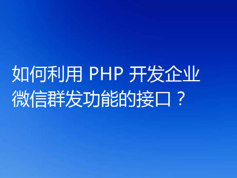 如何利用 PHP 开发企业微信群发功能的接口?