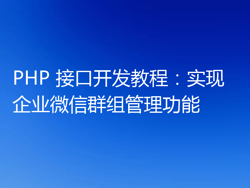 PHP 接口开发教程:实现企业微信群组管理功能